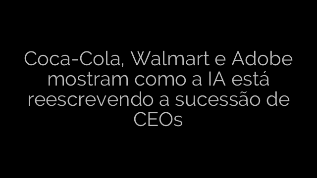​Coca-Cola, Walmart e Adobe mostram como a IA está reescrevendo a sucessão de CEOs 